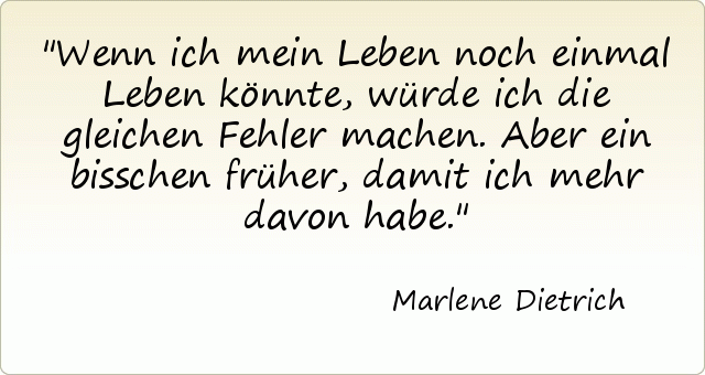 Wenn ich mein Leben noch einmal Leben könnte, würde ich die gleichen Fehler machen. Aber ein bisschen früher, damit ich mehr davon habe. Wenn ich mein Leben noch einmal Leben könnte, würde ich die gleichen Fehler machen. Aber ein bisschen früher, damit ich mehr davon habe.