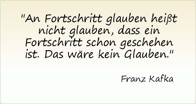An Fortschritt glauben heißt nicht glauben, dass ein Fortschritt schon geschehen ist. Das wäre kein Glauben. An Fortschritt glauben heißt nicht glauben, dass ein Fortschritt schon geschehen ist. Das wäre kein Glauben.