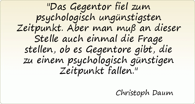 Das Gegentor fiel zum psychologisch ungünstigsten Zeitpunkt. Aber man muß an dieser Stelle auch einmal die Frage stellen, ob es Gegentore gibt, die zu einem psychologisch günstigen Zeitpunkt fallen. Das Gegentor fiel zum psychologisch ungünstigsten Zeitpunkt. Aber man muß an dieser Stelle auch einmal die Frage stellen, ob es Gegentore gibt, die zu einem psychologisch günstigen Zeitpunkt fallen.