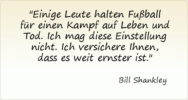 Einige Leute halten Fußball für einen Kampf auf Leben und Tod. Ich mag diese Einstellung nicht. Ich versichere Ihnen, dass es weit ernster ist. Einige Leute halten Fußball für einen Kampf auf Leben und Tod. Ich mag diese Einstellung nicht. Ich versichere Ihnen, dass es weit ernster ist.