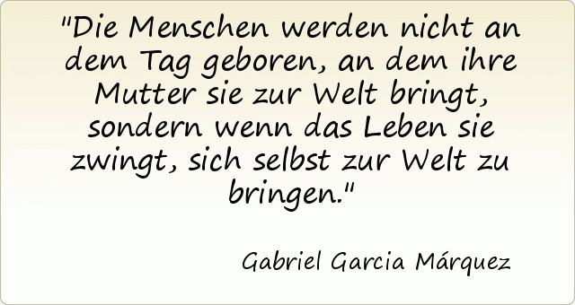Die Menschen werden nicht an dem Tag geboren, an dem ihre Mutter sie zur Welt bringt, sondern wenn das Leben sie zwingt, sich selbst zur Welt zu bringen. Die Menschen werden nicht an dem Tag geboren, an dem ihre Mutter sie zur Welt bringt, sondern wenn das Leben sie zwingt, sich selbst zur Welt zu bringen.