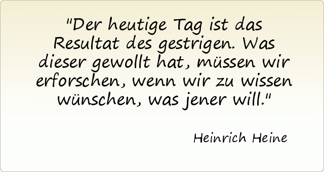 Der heutige Tag ist das Resultat des gestrigen. Was dieser gewollt hat, müssen wir erforschen, wenn wir zu wissen wünschen, was jener will. Der heutige Tag ist das Resultat des gestrigen. Was dieser gewollt hat, müssen wir erforschen, wenn wir zu wissen wünschen, was jener will.