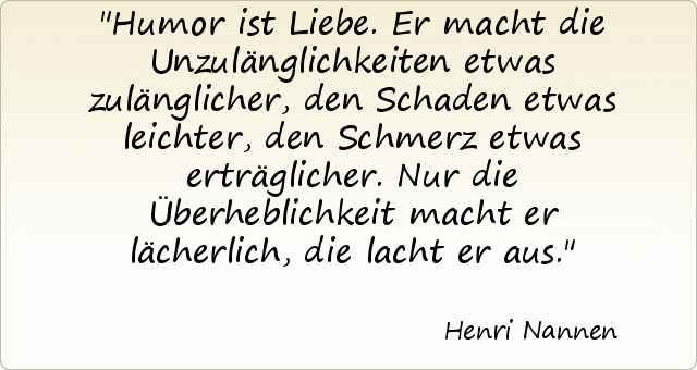 Humor ist Liebe. Er macht die Unzulänglichkeiten etwas zulänglicher, den Schaden etwas leichter, den Schmerz etwas erträglicher. Nur die Überheblichkeit macht er lächerlich, die lacht er aus. Humor ist Liebe. Er macht die Unzulänglichkeiten etwas zulänglicher, den Schaden etwas leichter, den Schmerz etwas erträglicher. Nur die Überheblichkeit macht er lächerlich, die lacht er aus.